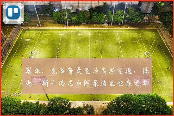 塞尔：克洛普是皇马高层首选，德尚、斯卡洛尼和阿莱格里也在名单中_1