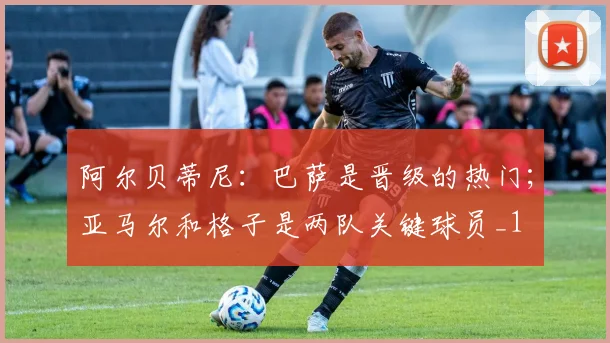 阿尔贝蒂尼：巴萨是晋级的热门；亚马尔和格子是两队关键球员_1