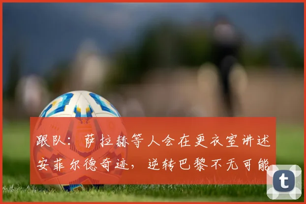 跟队：萨拉赫等人会在更衣室讲述安菲尔德奇迹，逆转巴黎不无可能