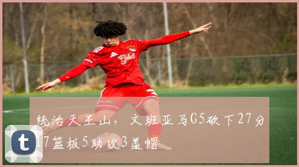 统治天王山，文班亚马G5砍下27分17篮板5助攻3盖帽